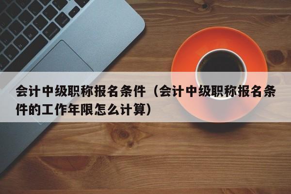 会计中级职称报名条件（会计中级职称报名条件的工作年限怎么计算）