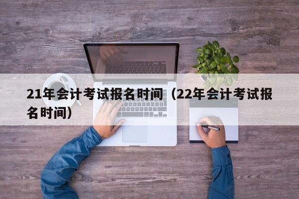 21年会计考试报名时间（22年会计考试报名时间）