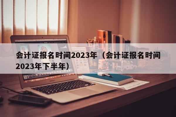 会计证报名时间2023年（会计证报名时间2023年下半年）