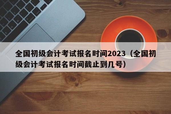 全国初级会计考试报名时间2023（全国初级会计考试报名时间截止到几号）