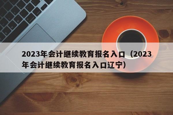 2023年会计继续教育报名入口（2023年会计继续教育报名入口辽宁）