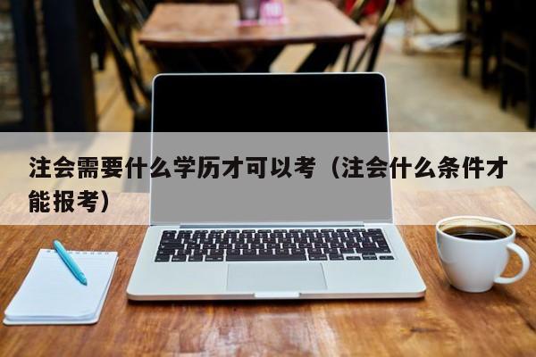 注会需要什么学历才可以考（注会什么条件才能报考）