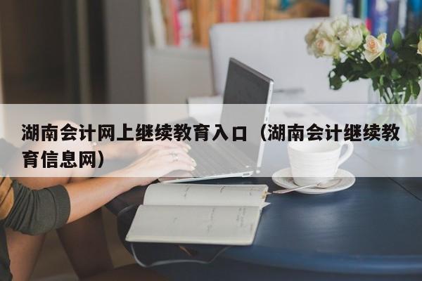 湖南会计网上继续教育入口（湖南会计继续教育信息网）