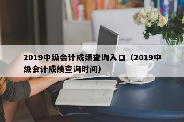 2019中级会计成绩查询入口（2019中级会计成绩查询时间）