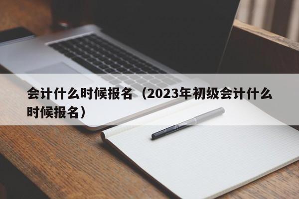 会计什么时候报名（2023年初级会计什么时候报名）