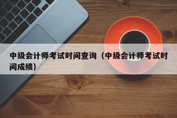 中级会计师考试时间查询（中级会计师考试时间成绩）