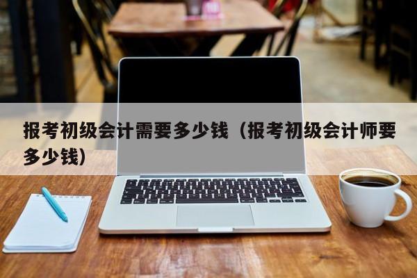 报考初级会计需要多少钱（报考初级会计师要多少钱）