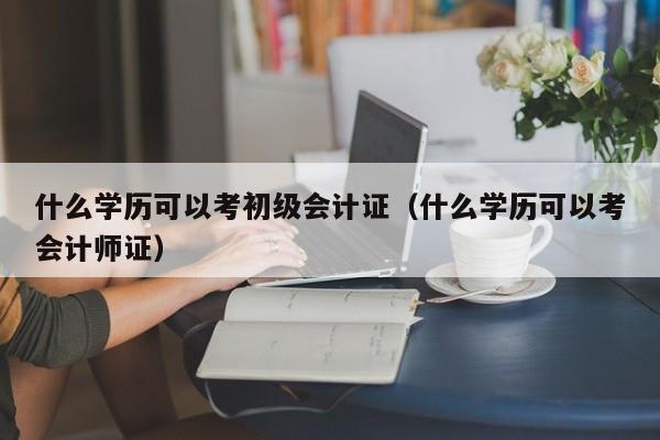 什么学历可以考初级会计证（什么学历可以考会计师证）