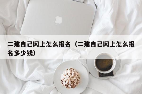 二建自己网上怎么报名（二建自己网上怎么报名多少钱）