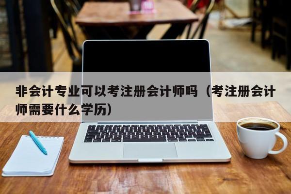 非会计专业可以考注册会计师吗（考注册会计师需要什么学历）