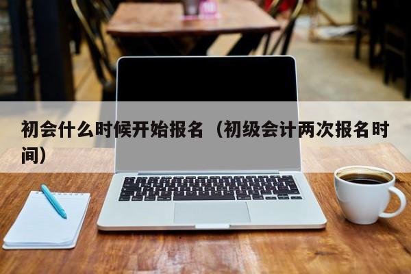 初会什么时候开始报名（初级会计两次报名时间）