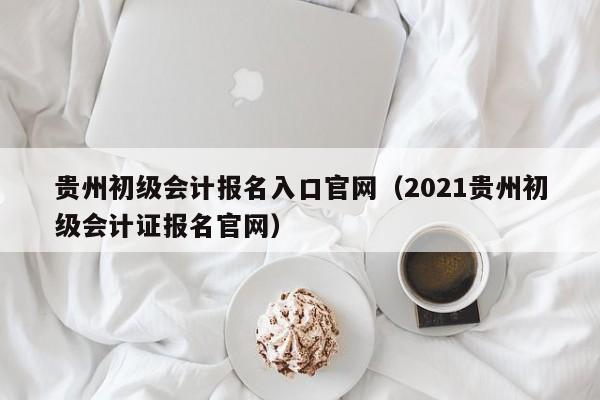 贵州初级会计报名入口官网（2021贵州初级会计证报名官网）