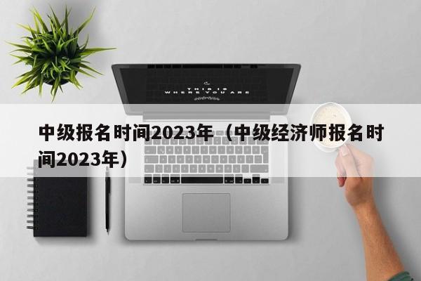 中级报名时间2023年（中级经济师报名时间2023年）