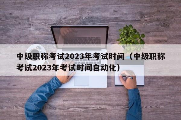 中级职称考试2023年考试时间（中级职称考试2023年考试时间自动化）