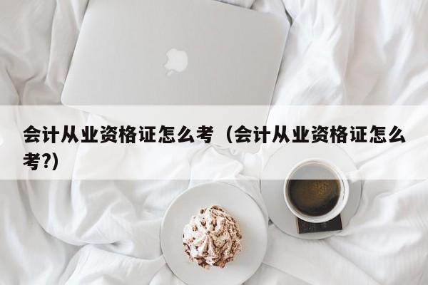 会计从业资格证怎么考（会计从业资格证怎么考?）