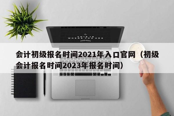 会计初级报名时间2021年入口官网（初级会计报名时间2023年报名时间）