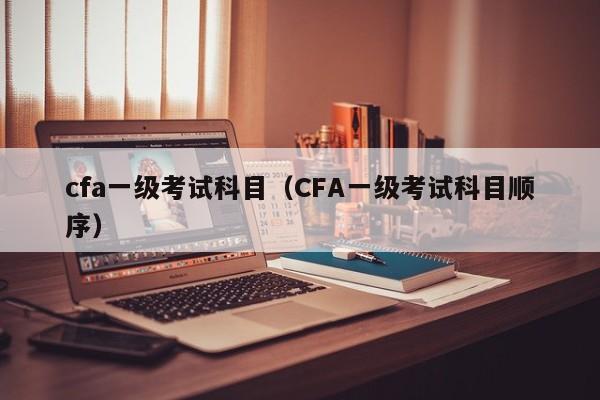 cfa一级考试科目（CFA一级考试科目顺序）