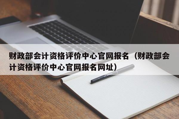 财政部会计资格评价中心官网报名（财政部会计资格评价中心官网报名网址）