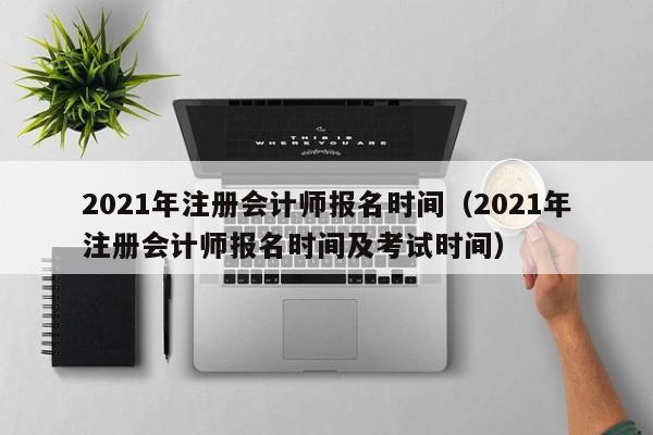 2021年注册会计师报名时间（2021年注册会计师报名时间及考试时间）