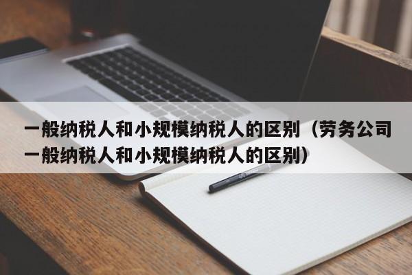 一般纳税人和小规模纳税人的区别（劳务公司一般纳税人和小规模纳税人的区别）