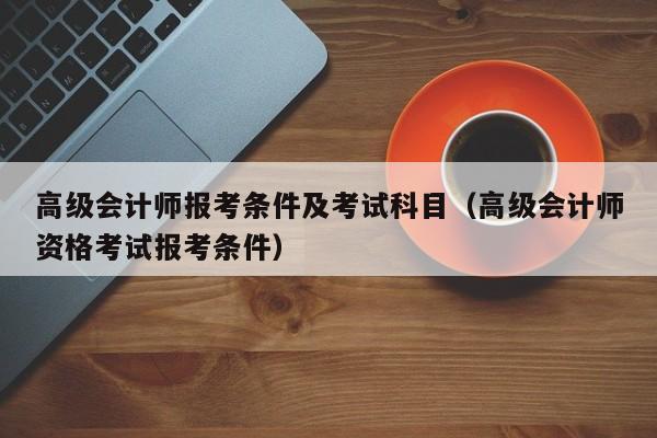 高级会计师报考条件及考试科目（高级会计师资格考试报考条件）