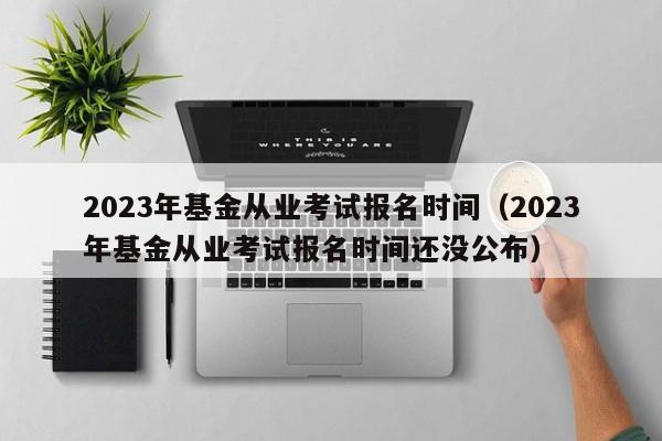 2023年基金从业考试报名时间（2023年基金从业考试报名时间还没公布）