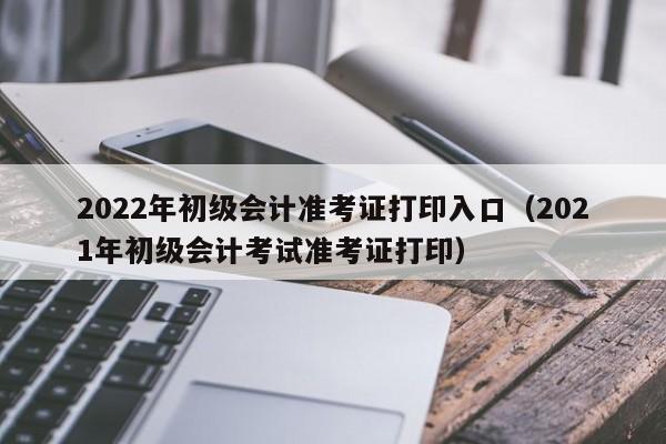 2022年初级会计准考证打印入口（2021年初级会计考试准考证打印）