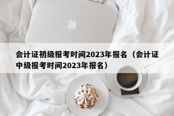 会计证初级报考时间2023年报名（会计证中级报考时间2023年报名）