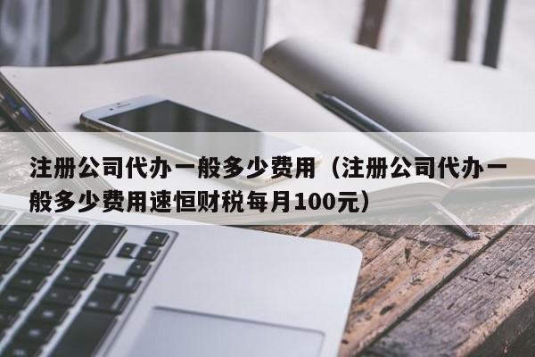 注册公司代办一般多少费用（注册公司代办一般多少费用速恒财税每月100元）