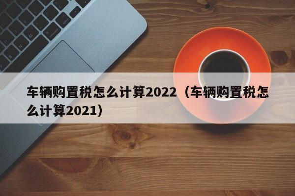 车辆购置税怎么计算2022（车辆购置税怎么计算2021）