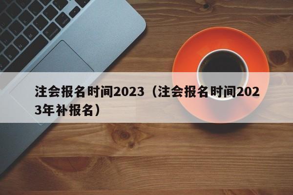 注会报名时间2023（注会报名时间2023年补报名）