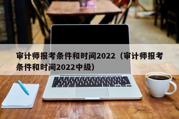 审计师报考条件和时间2022（审计师报考条件和时间2022中级）