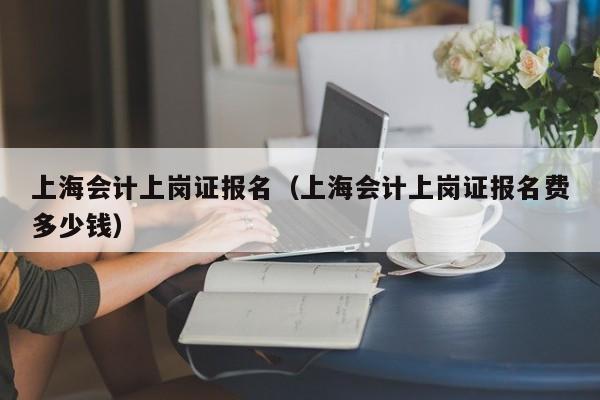 上海会计上岗证报名（上海会计上岗证报名费多少钱）