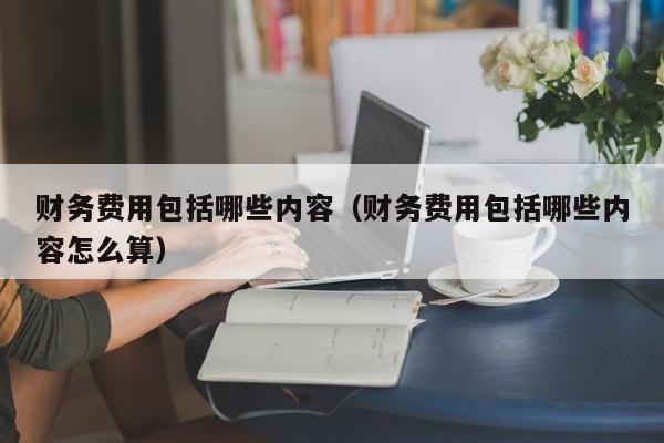 财务费用包括哪些内容（财务费用包括哪些内容怎么算）