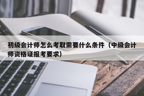 初级会计师怎么考取需要什么条件（中级会计师资格证报考要求）