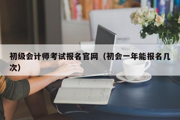 初级会计师考试报名官网（初会一年能报名几次）