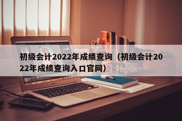 初级会计2022年成绩查询（初级会计2022年成绩查询入口官网）