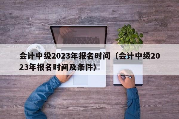 会计中级2023年报名时间（会计中级2023年报名时间及条件）