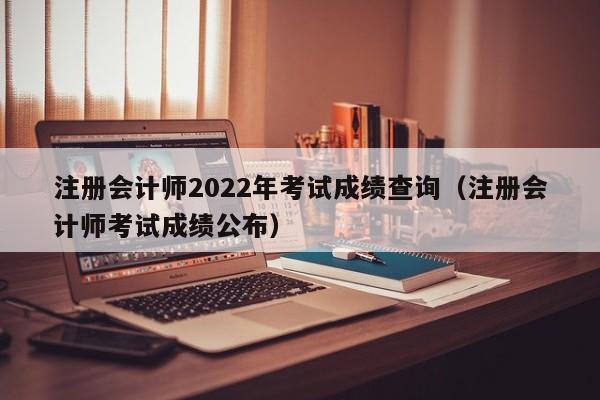 注册会计师2022年考试成绩查询（注册会计师考试成绩公布）