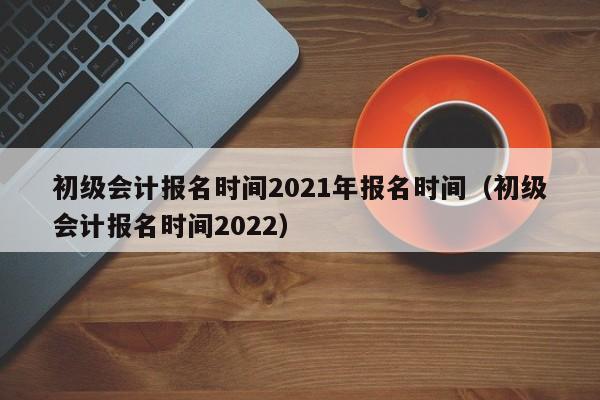 初级会计报名时间2021年报名时间（初级会计报名时间2022）