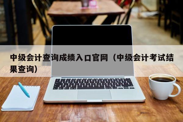 中级会计查询成绩入口官网（中级会计考试结果查询）