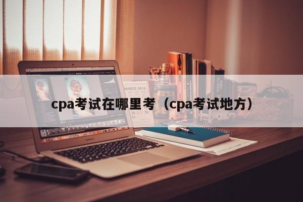 cpa考试在哪里考（cpa考试地方）