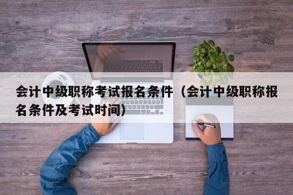 会计中级职称考试报名条件（会计中级职称报名条件及考试时间）