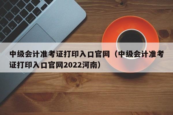 中级会计准考证打印入口官网（中级会计准考证打印入口官网2022河南）