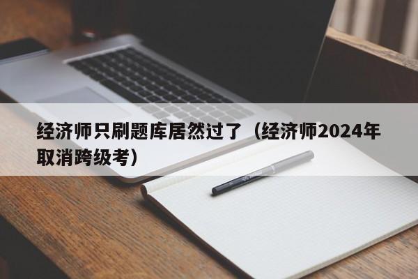 经济师只刷题库居然过了（经济师2024年取消跨级考）