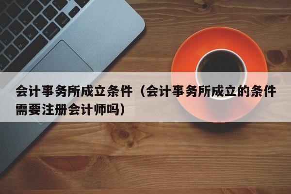 会计事务所成立条件（会计事务所成立的条件需要注册会计师吗）