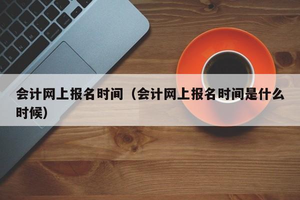 会计网上报名时间（会计网上报名时间是什么时候）