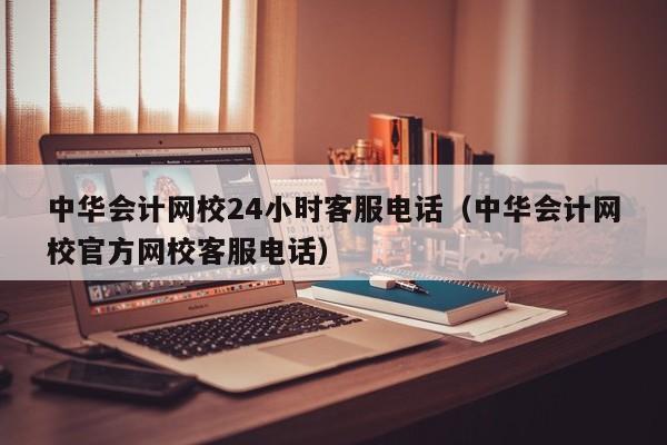 中华会计网校24小时客服电话（中华会计网校官方网校客服电话）