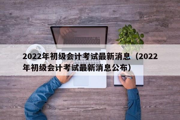 2022年初级会计考试最新消息（2022年初级会计考试最新消息公布）