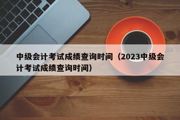 中级会计考试成绩查询时间（2023中级会计考试成绩查询时间）